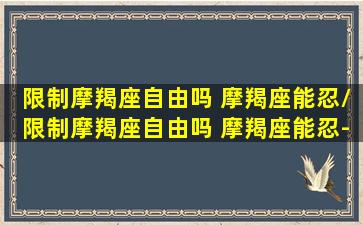 限制摩羯座自由吗 摩羯座能忍/限制摩羯座自由吗 摩羯座能忍-我的网站